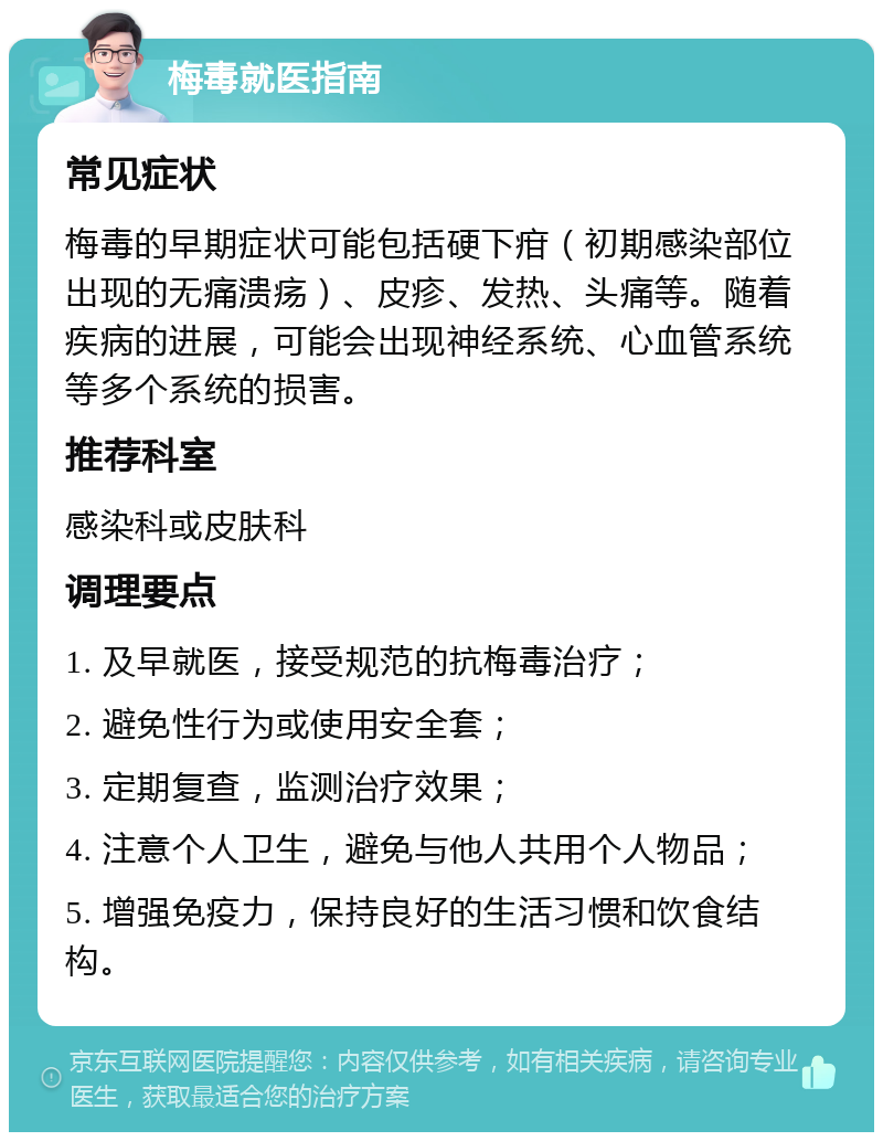 梅毒就医指南 常见症状 梅毒的早期症状可能包括硬下疳（初期感染部位出现的无痛溃疡）、皮疹、发热、头痛等。随着疾病的进展，可能会出现神经系统、心血管系统等多个系统的损害。 推荐科室 感染科或皮肤科 调理要点 1. 及早就医，接受规范的抗梅毒治疗； 2. 避免性行为或使用安全套； 3. 定期复查，监测治疗效果； 4. 注意个人卫生，避免与他人共用个人物品； 5. 增强免疫力，保持良好的生活习惯和饮食结构。