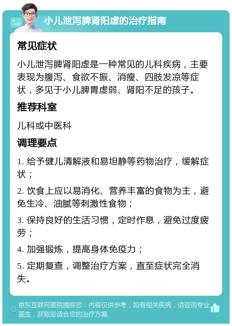 小儿泄泻脾肾阳虚的治疗指南 常见症状 小儿泄泻脾肾阳虚是一种常见的儿科疾病，主要表现为腹泻、食欲不振、消瘦、四肢发凉等症状，多见于小儿脾胃虚弱、肾阳不足的孩子。 推荐科室 儿科或中医科 调理要点 1. 给予健儿清解液和易坦静等药物治疗，缓解症状； 2. 饮食上应以易消化、营养丰富的食物为主，避免生冷、油腻等刺激性食物； 3. 保持良好的生活习惯，定时作息，避免过度疲劳； 4. 加强锻炼，提高身体免疫力； 5. 定期复查，调整治疗方案，直至症状完全消失。