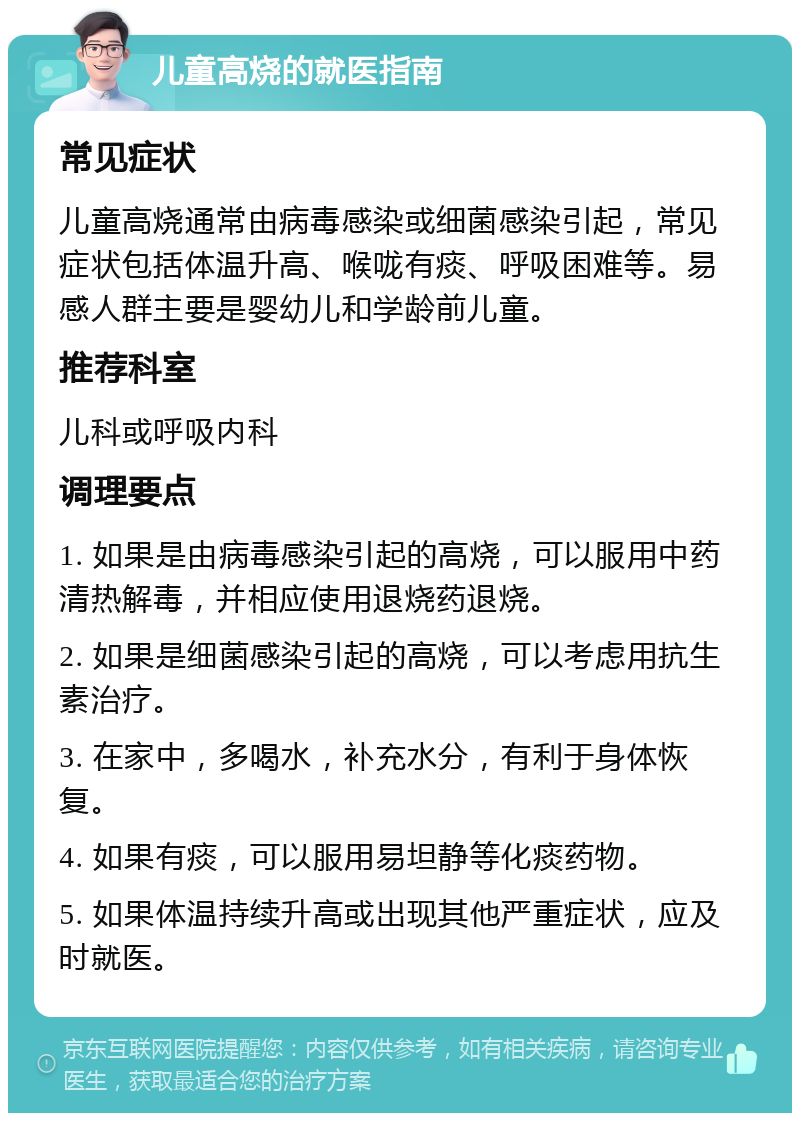 儿童高烧的就医指南 常见症状 儿童高烧通常由病毒感染或细菌感染引起，常见症状包括体温升高、喉咙有痰、呼吸困难等。易感人群主要是婴幼儿和学龄前儿童。 推荐科室 儿科或呼吸内科 调理要点 1. 如果是由病毒感染引起的高烧，可以服用中药清热解毒，并相应使用退烧药退烧。 2. 如果是细菌感染引起的高烧，可以考虑用抗生素治疗。 3. 在家中，多喝水，补充水分，有利于身体恢复。 4. 如果有痰，可以服用易坦静等化痰药物。 5. 如果体温持续升高或出现其他严重症状，应及时就医。