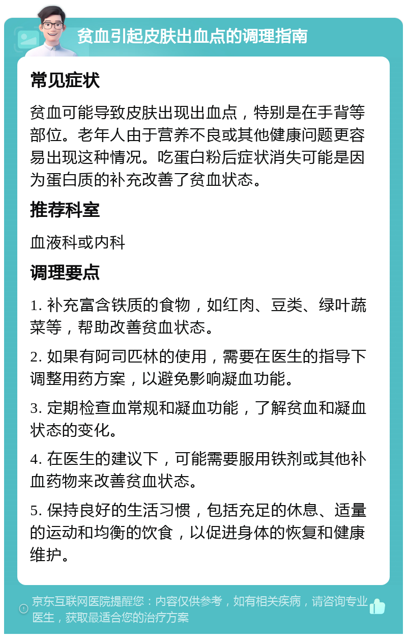 贫血引起皮肤出血点的调理指南 常见症状 贫血可能导致皮肤出现出血点，特别是在手背等部位。老年人由于营养不良或其他健康问题更容易出现这种情况。吃蛋白粉后症状消失可能是因为蛋白质的补充改善了贫血状态。 推荐科室 血液科或内科 调理要点 1. 补充富含铁质的食物，如红肉、豆类、绿叶蔬菜等，帮助改善贫血状态。 2. 如果有阿司匹林的使用，需要在医生的指导下调整用药方案，以避免影响凝血功能。 3. 定期检查血常规和凝血功能，了解贫血和凝血状态的变化。 4. 在医生的建议下，可能需要服用铁剂或其他补血药物来改善贫血状态。 5. 保持良好的生活习惯，包括充足的休息、适量的运动和均衡的饮食，以促进身体的恢复和健康维护。