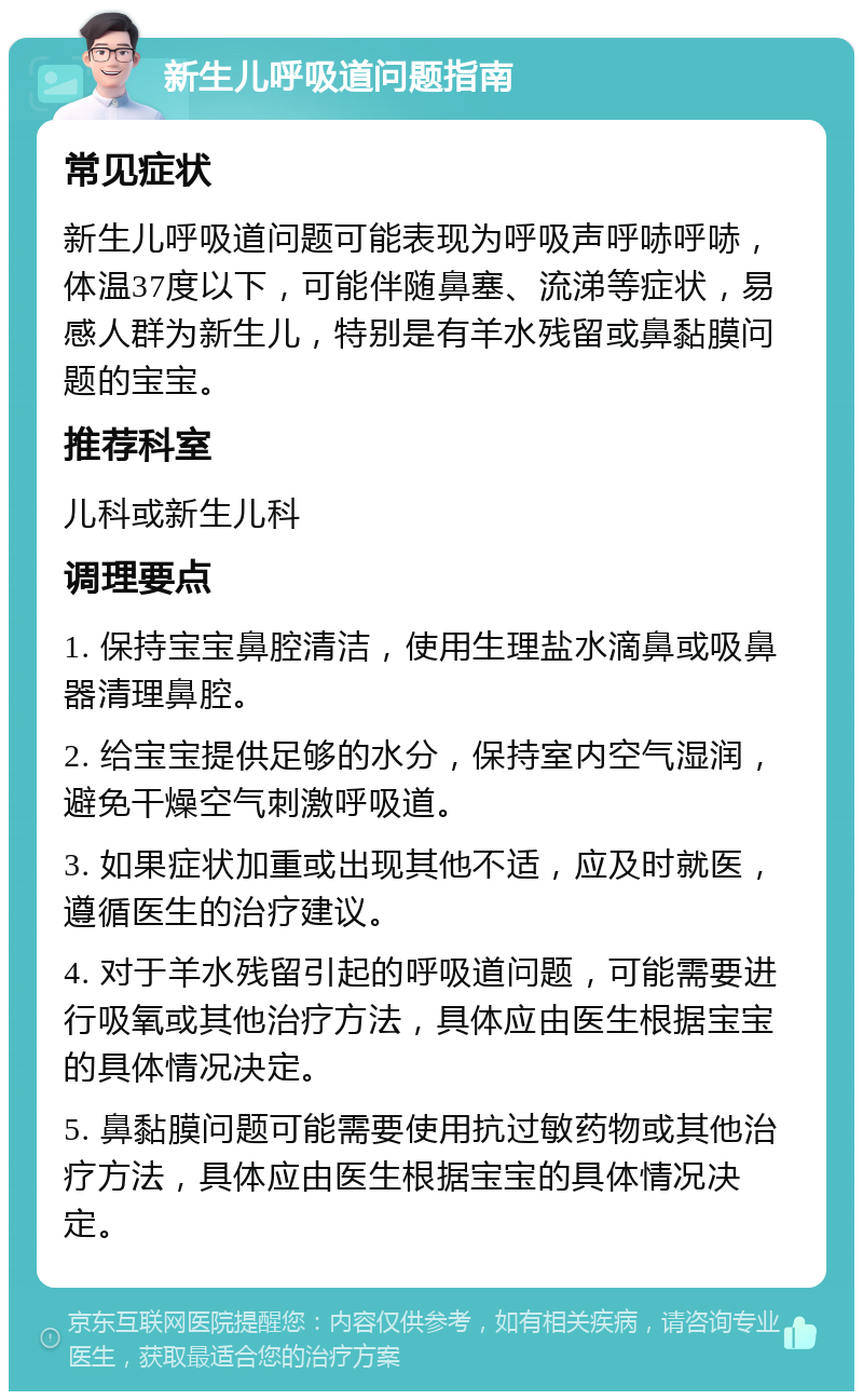 新生儿呼吸道问题指南 常见症状 新生儿呼吸道问题可能表现为呼吸声呼哧呼哧，体温37度以下，可能伴随鼻塞、流涕等症状，易感人群为新生儿，特别是有羊水残留或鼻黏膜问题的宝宝。 推荐科室 儿科或新生儿科 调理要点 1. 保持宝宝鼻腔清洁，使用生理盐水滴鼻或吸鼻器清理鼻腔。 2. 给宝宝提供足够的水分，保持室内空气湿润，避免干燥空气刺激呼吸道。 3. 如果症状加重或出现其他不适，应及时就医，遵循医生的治疗建议。 4. 对于羊水残留引起的呼吸道问题，可能需要进行吸氧或其他治疗方法，具体应由医生根据宝宝的具体情况决定。 5. 鼻黏膜问题可能需要使用抗过敏药物或其他治疗方法，具体应由医生根据宝宝的具体情况决定。