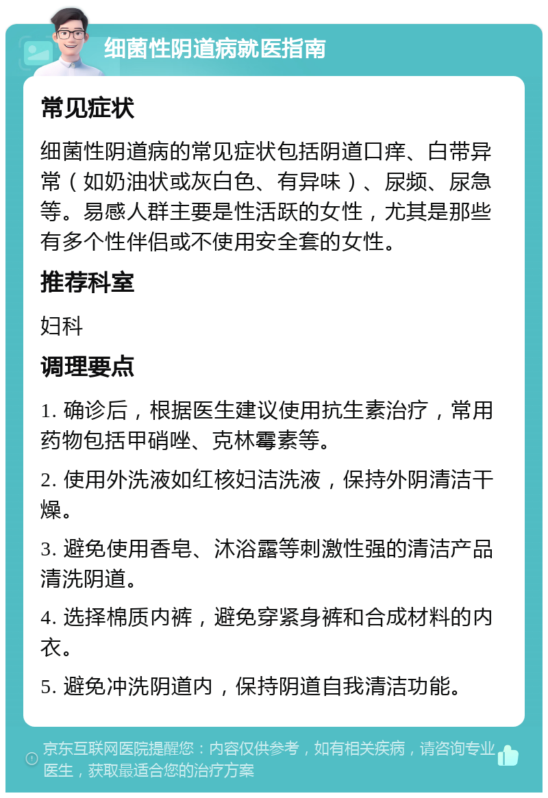 细菌性阴道病就医指南 常见症状 细菌性阴道病的常见症状包括阴道口痒、白带异常（如奶油状或灰白色、有异味）、尿频、尿急等。易感人群主要是性活跃的女性，尤其是那些有多个性伴侣或不使用安全套的女性。 推荐科室 妇科 调理要点 1. 确诊后，根据医生建议使用抗生素治疗，常用药物包括甲硝唑、克林霉素等。 2. 使用外洗液如红核妇洁洗液，保持外阴清洁干燥。 3. 避免使用香皂、沐浴露等刺激性强的清洁产品清洗阴道。 4. 选择棉质内裤，避免穿紧身裤和合成材料的内衣。 5. 避免冲洗阴道内，保持阴道自我清洁功能。