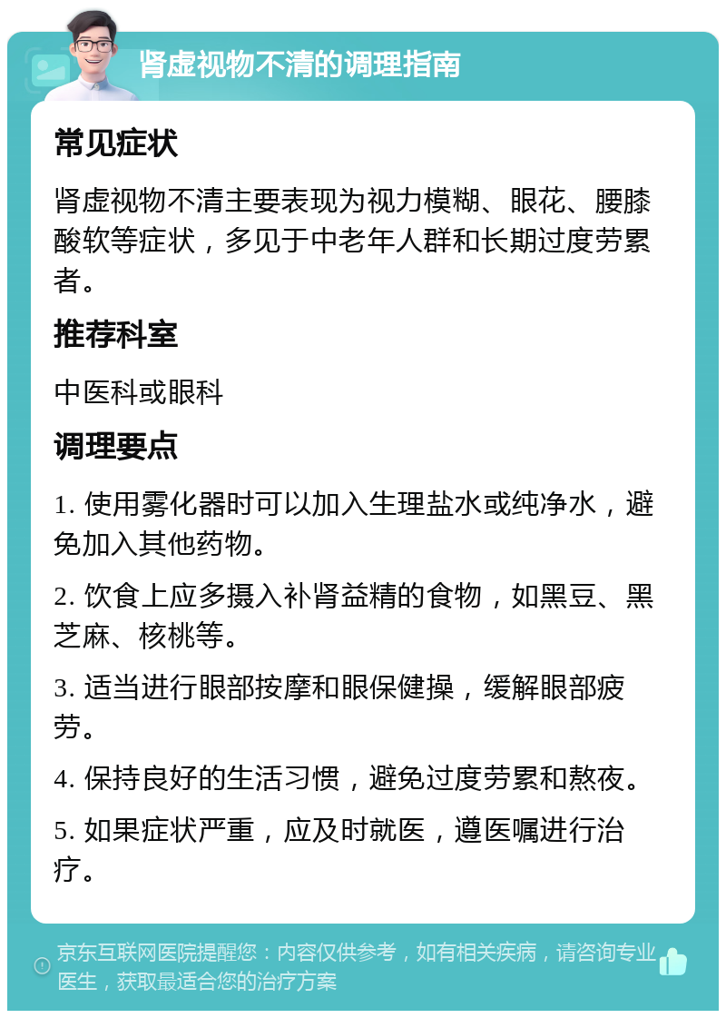 肾虚视物不清的调理指南 常见症状 肾虚视物不清主要表现为视力模糊、眼花、腰膝酸软等症状，多见于中老年人群和长期过度劳累者。 推荐科室 中医科或眼科 调理要点 1. 使用雾化器时可以加入生理盐水或纯净水，避免加入其他药物。 2. 饮食上应多摄入补肾益精的食物，如黑豆、黑芝麻、核桃等。 3. 适当进行眼部按摩和眼保健操，缓解眼部疲劳。 4. 保持良好的生活习惯，避免过度劳累和熬夜。 5. 如果症状严重，应及时就医，遵医嘱进行治疗。