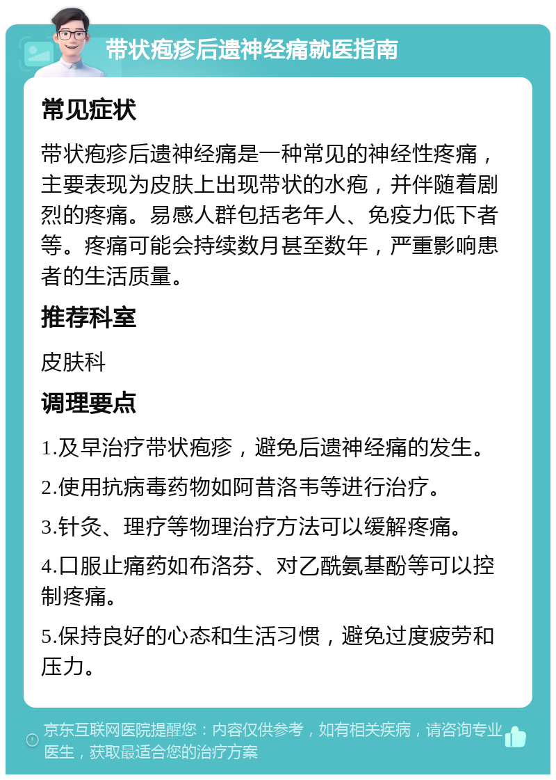 带状疱疹后遗神经痛就医指南 常见症状 带状疱疹后遗神经痛是一种常见的神经性疼痛，主要表现为皮肤上出现带状的水疱，并伴随着剧烈的疼痛。易感人群包括老年人、免疫力低下者等。疼痛可能会持续数月甚至数年，严重影响患者的生活质量。 推荐科室 皮肤科 调理要点 1.及早治疗带状疱疹，避免后遗神经痛的发生。 2.使用抗病毒药物如阿昔洛韦等进行治疗。 3.针灸、理疗等物理治疗方法可以缓解疼痛。 4.口服止痛药如布洛芬、对乙酰氨基酚等可以控制疼痛。 5.保持良好的心态和生活习惯，避免过度疲劳和压力。