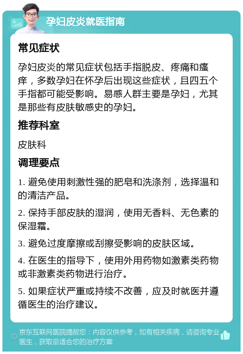 孕妇皮炎就医指南 常见症状 孕妇皮炎的常见症状包括手指脱皮、疼痛和瘙痒，多数孕妇在怀孕后出现这些症状，且四五个手指都可能受影响。易感人群主要是孕妇，尤其是那些有皮肤敏感史的孕妇。 推荐科室 皮肤科 调理要点 1. 避免使用刺激性强的肥皂和洗涤剂，选择温和的清洁产品。 2. 保持手部皮肤的湿润，使用无香料、无色素的保湿霜。 3. 避免过度摩擦或刮擦受影响的皮肤区域。 4. 在医生的指导下，使用外用药物如激素类药物或非激素类药物进行治疗。 5. 如果症状严重或持续不改善，应及时就医并遵循医生的治疗建议。