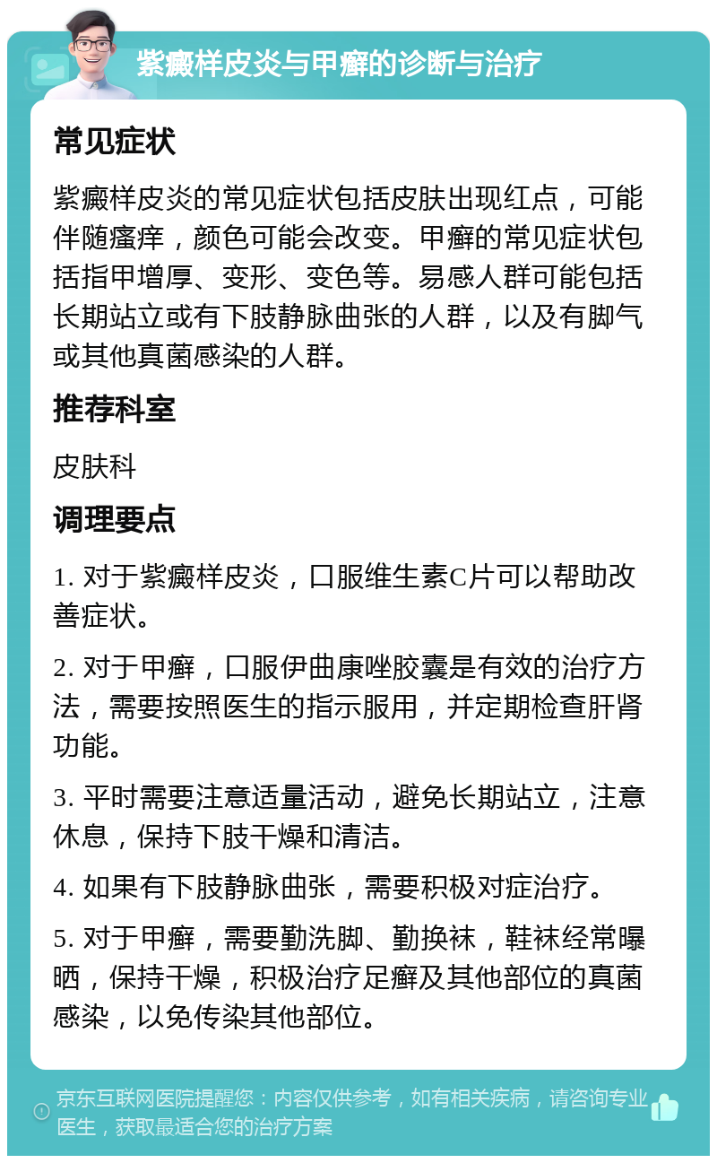 紫癜样皮炎与甲癣的诊断与治疗 常见症状 紫癜样皮炎的常见症状包括皮肤出现红点，可能伴随瘙痒，颜色可能会改变。甲癣的常见症状包括指甲增厚、变形、变色等。易感人群可能包括长期站立或有下肢静脉曲张的人群，以及有脚气或其他真菌感染的人群。 推荐科室 皮肤科 调理要点 1. 对于紫癜样皮炎，口服维生素C片可以帮助改善症状。 2. 对于甲癣，口服伊曲康唑胶囊是有效的治疗方法，需要按照医生的指示服用，并定期检查肝肾功能。 3. 平时需要注意适量活动，避免长期站立，注意休息，保持下肢干燥和清洁。 4. 如果有下肢静脉曲张，需要积极对症治疗。 5. 对于甲癣，需要勤洗脚、勤换袜，鞋袜经常曝晒，保持干燥，积极治疗足癣及其他部位的真菌感染，以免传染其他部位。