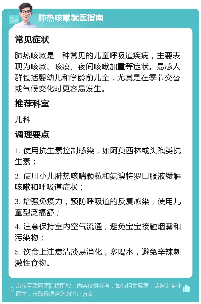 肺热咳嗽就医指南 常见症状 肺热咳嗽是一种常见的儿童呼吸道疾病，主要表现为咳嗽、咳痰、夜间咳嗽加重等症状。易感人群包括婴幼儿和学龄前儿童，尤其是在季节交替或气候变化时更容易发生。 推荐科室 儿科 调理要点 1. 使用抗生素控制感染，如阿莫西林或头孢类抗生素； 2. 使用小儿肺热咳喘颗粒和氨溴特罗口服液缓解咳嗽和呼吸道症状； 3. 增强免疫力，预防呼吸道的反复感染，使用儿童型泛福舒； 4. 注意保持室内空气流通，避免宝宝接触烟雾和污染物； 5. 饮食上注意清淡易消化，多喝水，避免辛辣刺激性食物。