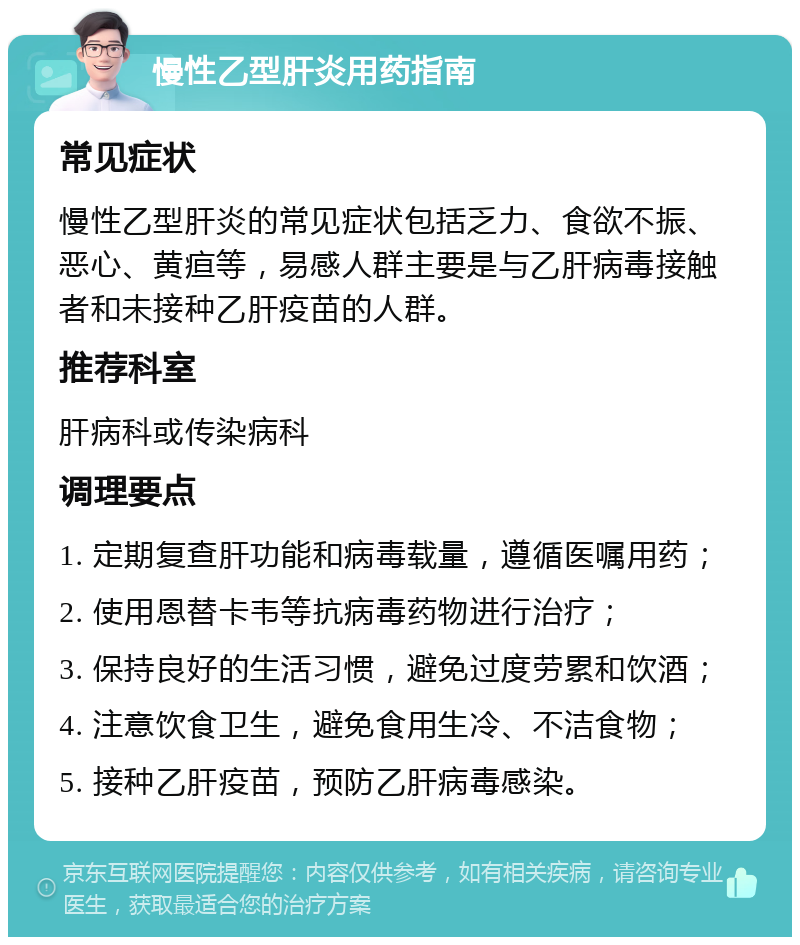 慢性乙型肝炎用药指南 常见症状 慢性乙型肝炎的常见症状包括乏力、食欲不振、恶心、黄疸等，易感人群主要是与乙肝病毒接触者和未接种乙肝疫苗的人群。 推荐科室 肝病科或传染病科 调理要点 1. 定期复查肝功能和病毒载量，遵循医嘱用药； 2. 使用恩替卡韦等抗病毒药物进行治疗； 3. 保持良好的生活习惯，避免过度劳累和饮酒； 4. 注意饮食卫生，避免食用生冷、不洁食物； 5. 接种乙肝疫苗，预防乙肝病毒感染。