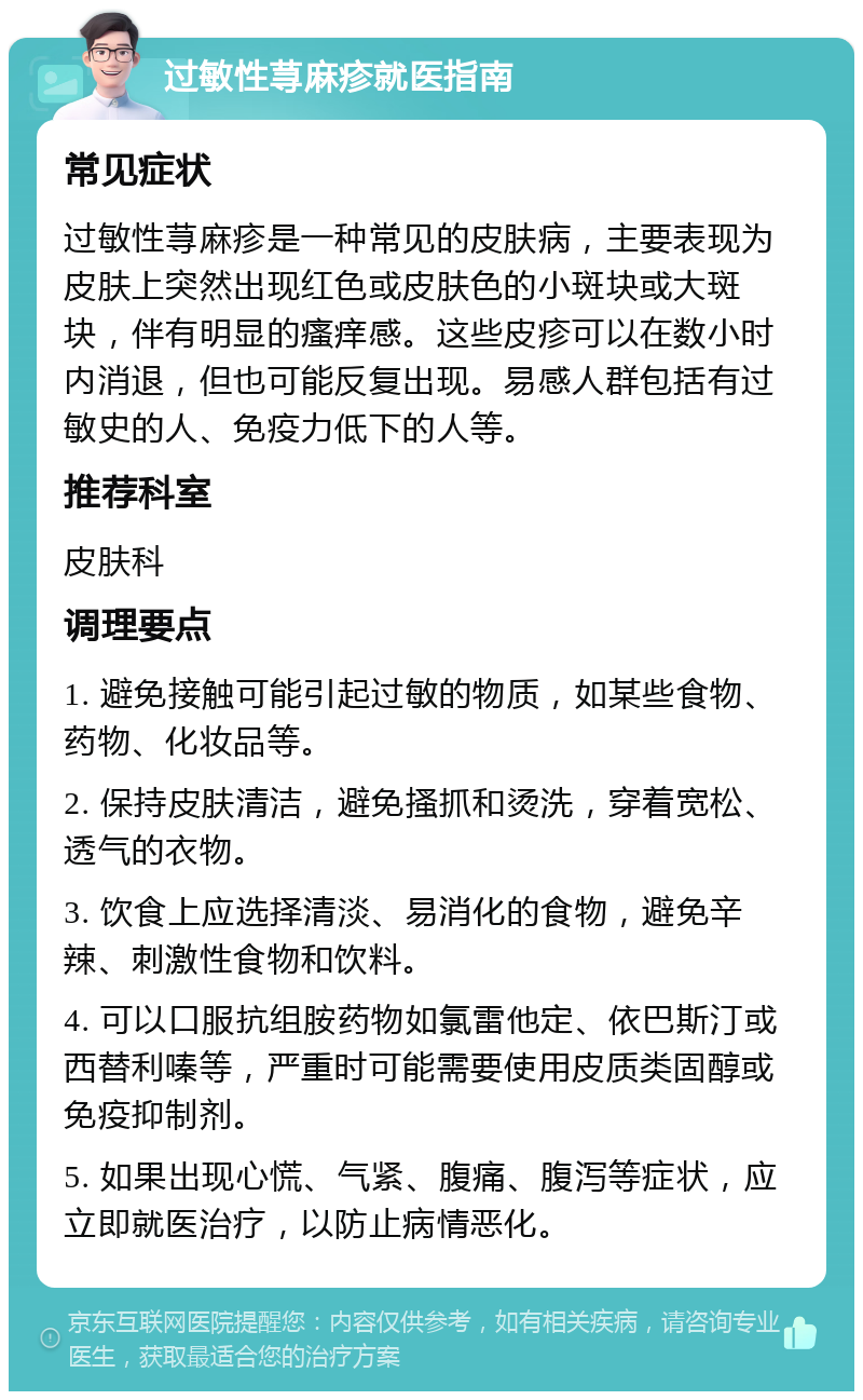 过敏性荨麻疹就医指南 常见症状 过敏性荨麻疹是一种常见的皮肤病，主要表现为皮肤上突然出现红色或皮肤色的小斑块或大斑块，伴有明显的瘙痒感。这些皮疹可以在数小时内消退，但也可能反复出现。易感人群包括有过敏史的人、免疫力低下的人等。 推荐科室 皮肤科 调理要点 1. 避免接触可能引起过敏的物质，如某些食物、药物、化妆品等。 2. 保持皮肤清洁，避免搔抓和烫洗，穿着宽松、透气的衣物。 3. 饮食上应选择清淡、易消化的食物，避免辛辣、刺激性食物和饮料。 4. 可以口服抗组胺药物如氯雷他定、依巴斯汀或西替利嗪等，严重时可能需要使用皮质类固醇或免疫抑制剂。 5. 如果出现心慌、气紧、腹痛、腹泻等症状，应立即就医治疗，以防止病情恶化。