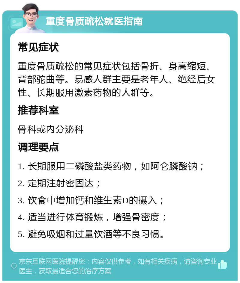 重度骨质疏松就医指南 常见症状 重度骨质疏松的常见症状包括骨折、身高缩短、背部驼曲等。易感人群主要是老年人、绝经后女性、长期服用激素药物的人群等。 推荐科室 骨科或内分泌科 调理要点 1. 长期服用二磷酸盐类药物，如阿仑膦酸钠； 2. 定期注射密固达； 3. 饮食中增加钙和维生素D的摄入； 4. 适当进行体育锻炼，增强骨密度； 5. 避免吸烟和过量饮酒等不良习惯。