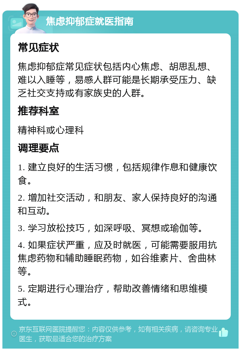 焦虑抑郁症就医指南 常见症状 焦虑抑郁症常见症状包括内心焦虑、胡思乱想、难以入睡等，易感人群可能是长期承受压力、缺乏社交支持或有家族史的人群。 推荐科室 精神科或心理科 调理要点 1. 建立良好的生活习惯，包括规律作息和健康饮食。 2. 增加社交活动，和朋友、家人保持良好的沟通和互动。 3. 学习放松技巧，如深呼吸、冥想或瑜伽等。 4. 如果症状严重，应及时就医，可能需要服用抗焦虑药物和辅助睡眠药物，如谷维素片、舍曲林等。 5. 定期进行心理治疗，帮助改善情绪和思维模式。