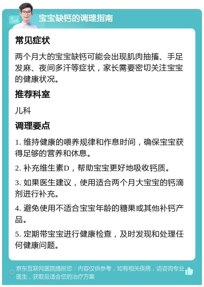 宝宝缺钙的调理指南 常见症状 两个月大的宝宝缺钙可能会出现肌肉抽搐、手足发麻、夜间多汗等症状，家长需要密切关注宝宝的健康状况。 推荐科室 儿科 调理要点 1. 维持健康的喂养规律和作息时间，确保宝宝获得足够的营养和休息。 2. 补充维生素D，帮助宝宝更好地吸收钙质。 3. 如果医生建议，使用适合两个月大宝宝的钙滴剂进行补充。 4. 避免使用不适合宝宝年龄的糖果或其他补钙产品。 5. 定期带宝宝进行健康检查，及时发现和处理任何健康问题。