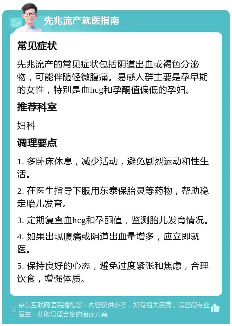 先兆流产就医指南 常见症状 先兆流产的常见症状包括阴道出血或褐色分泌物，可能伴随轻微腹痛。易感人群主要是孕早期的女性，特别是血hcg和孕酮值偏低的孕妇。 推荐科室 妇科 调理要点 1. 多卧床休息，减少活动，避免剧烈运动和性生活。 2. 在医生指导下服用东泰保胎灵等药物，帮助稳定胎儿发育。 3. 定期复查血hcg和孕酮值，监测胎儿发育情况。 4. 如果出现腹痛或阴道出血量增多，应立即就医。 5. 保持良好的心态，避免过度紧张和焦虑，合理饮食，增强体质。