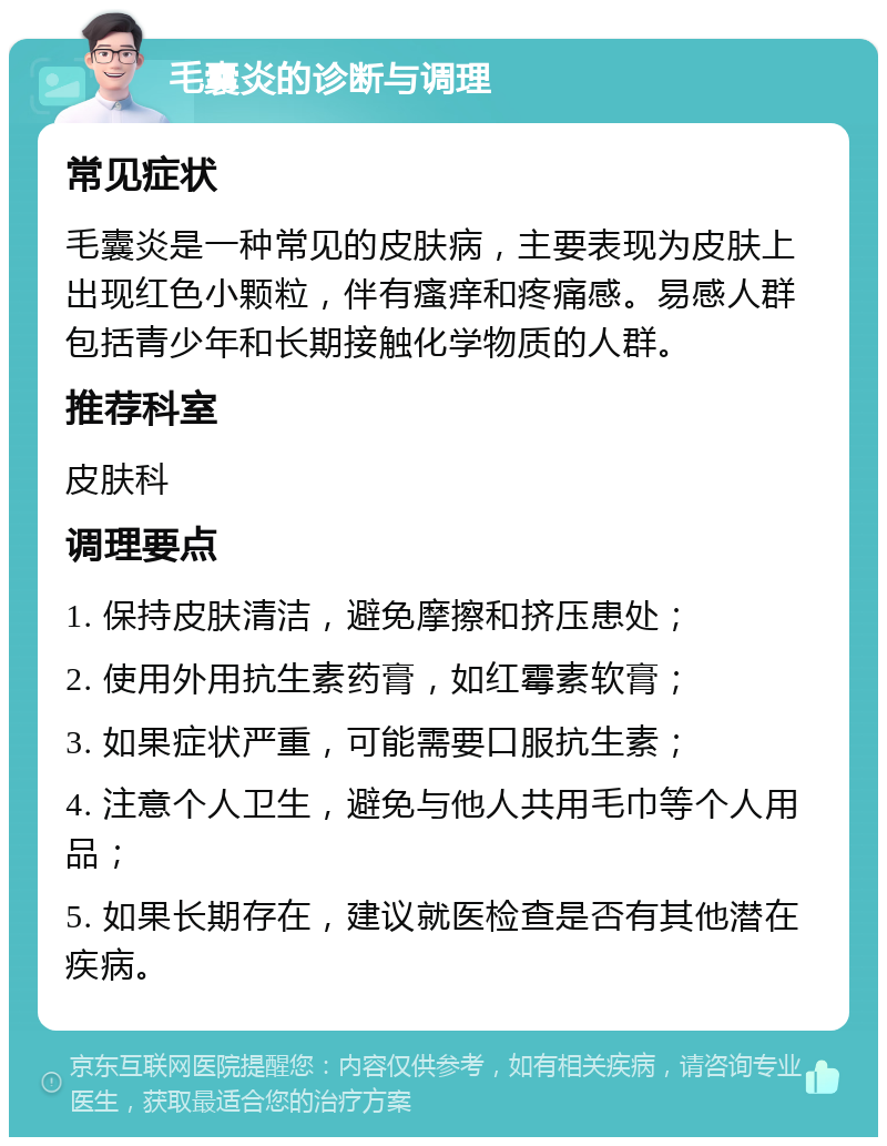 毛囊炎的诊断与调理 常见症状 毛囊炎是一种常见的皮肤病，主要表现为皮肤上出现红色小颗粒，伴有瘙痒和疼痛感。易感人群包括青少年和长期接触化学物质的人群。 推荐科室 皮肤科 调理要点 1. 保持皮肤清洁，避免摩擦和挤压患处； 2. 使用外用抗生素药膏，如红霉素软膏； 3. 如果症状严重，可能需要口服抗生素； 4. 注意个人卫生，避免与他人共用毛巾等个人用品； 5. 如果长期存在，建议就医检查是否有其他潜在疾病。