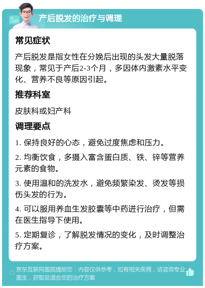 产后脱发的治疗与调理 常见症状 产后脱发是指女性在分娩后出现的头发大量脱落现象，常见于产后2-3个月，多因体内激素水平变化、营养不良等原因引起。 推荐科室 皮肤科或妇产科 调理要点 1. 保持良好的心态，避免过度焦虑和压力。 2. 均衡饮食，多摄入富含蛋白质、铁、锌等营养元素的食物。 3. 使用温和的洗发水，避免频繁染发、烫发等损伤头发的行为。 4. 可以服用养血生发胶囊等中药进行治疗，但需在医生指导下使用。 5. 定期复诊，了解脱发情况的变化，及时调整治疗方案。