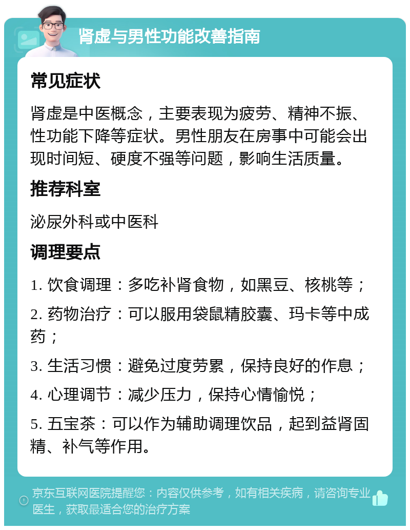 肾虚与男性功能改善指南 常见症状 肾虚是中医概念，主要表现为疲劳、精神不振、性功能下降等症状。男性朋友在房事中可能会出现时间短、硬度不强等问题，影响生活质量。 推荐科室 泌尿外科或中医科 调理要点 1. 饮食调理：多吃补肾食物，如黑豆、核桃等； 2. 药物治疗：可以服用袋鼠精胶囊、玛卡等中成药； 3. 生活习惯：避免过度劳累，保持良好的作息； 4. 心理调节：减少压力，保持心情愉悦； 5. 五宝茶：可以作为辅助调理饮品，起到益肾固精、补气等作用。