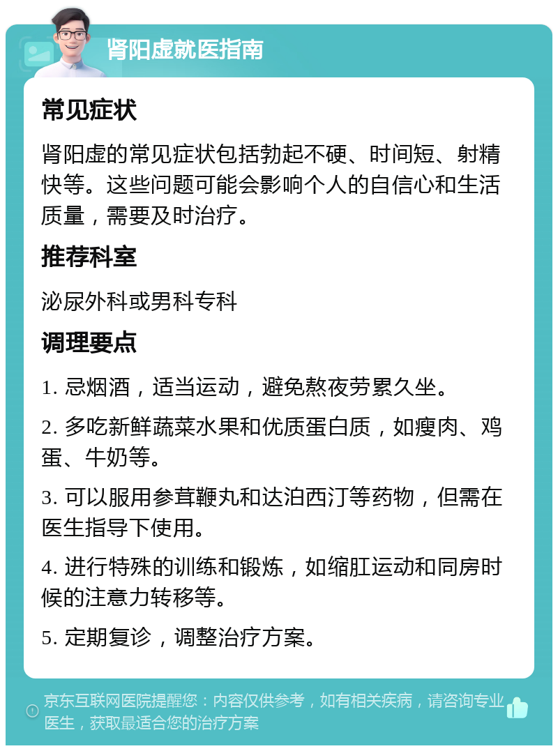 肾阳虚就医指南 常见症状 肾阳虚的常见症状包括勃起不硬、时间短、射精快等。这些问题可能会影响个人的自信心和生活质量，需要及时治疗。 推荐科室 泌尿外科或男科专科 调理要点 1. 忌烟酒，适当运动，避免熬夜劳累久坐。 2. 多吃新鲜蔬菜水果和优质蛋白质，如瘦肉、鸡蛋、牛奶等。 3. 可以服用参茸鞭丸和达泊西汀等药物，但需在医生指导下使用。 4. 进行特殊的训练和锻炼，如缩肛运动和同房时候的注意力转移等。 5. 定期复诊，调整治疗方案。