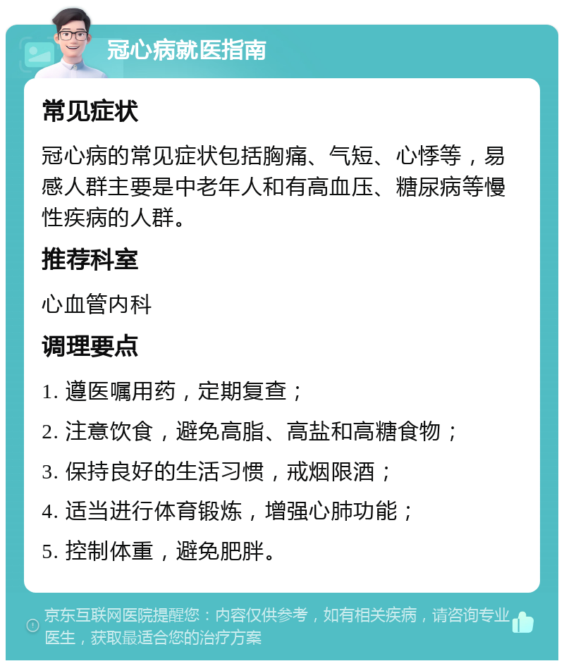 冠心病就医指南 常见症状 冠心病的常见症状包括胸痛、气短、心悸等，易感人群主要是中老年人和有高血压、糖尿病等慢性疾病的人群。 推荐科室 心血管内科 调理要点 1. 遵医嘱用药，定期复查； 2. 注意饮食，避免高脂、高盐和高糖食物； 3. 保持良好的生活习惯，戒烟限酒； 4. 适当进行体育锻炼，增强心肺功能； 5. 控制体重，避免肥胖。