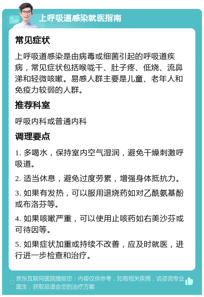 上呼吸道感染就医指南 常见症状 上呼吸道感染是由病毒或细菌引起的呼吸道疾病，常见症状包括喉咙干、肚子疼、低烧、流鼻涕和轻微咳嗽。易感人群主要是儿童、老年人和免疫力较弱的人群。 推荐科室 呼吸内科或普通内科 调理要点 1. 多喝水，保持室内空气湿润，避免干燥刺激呼吸道。 2. 适当休息，避免过度劳累，增强身体抵抗力。 3. 如果有发热，可以服用退烧药如对乙酰氨基酚或布洛芬等。 4. 如果咳嗽严重，可以使用止咳药如右美沙芬或可待因等。 5. 如果症状加重或持续不改善，应及时就医，进行进一步检查和治疗。