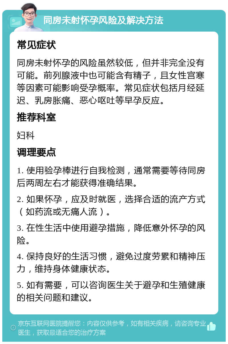 同房未射怀孕风险及解决方法 常见症状 同房未射怀孕的风险虽然较低，但并非完全没有可能。前列腺液中也可能含有精子，且女性宫寒等因素可能影响受孕概率。常见症状包括月经延迟、乳房胀痛、恶心呕吐等早孕反应。 推荐科室 妇科 调理要点 1. 使用验孕棒进行自我检测，通常需要等待同房后两周左右才能获得准确结果。 2. 如果怀孕，应及时就医，选择合适的流产方式（如药流或无痛人流）。 3. 在性生活中使用避孕措施，降低意外怀孕的风险。 4. 保持良好的生活习惯，避免过度劳累和精神压力，维持身体健康状态。 5. 如有需要，可以咨询医生关于避孕和生殖健康的相关问题和建议。