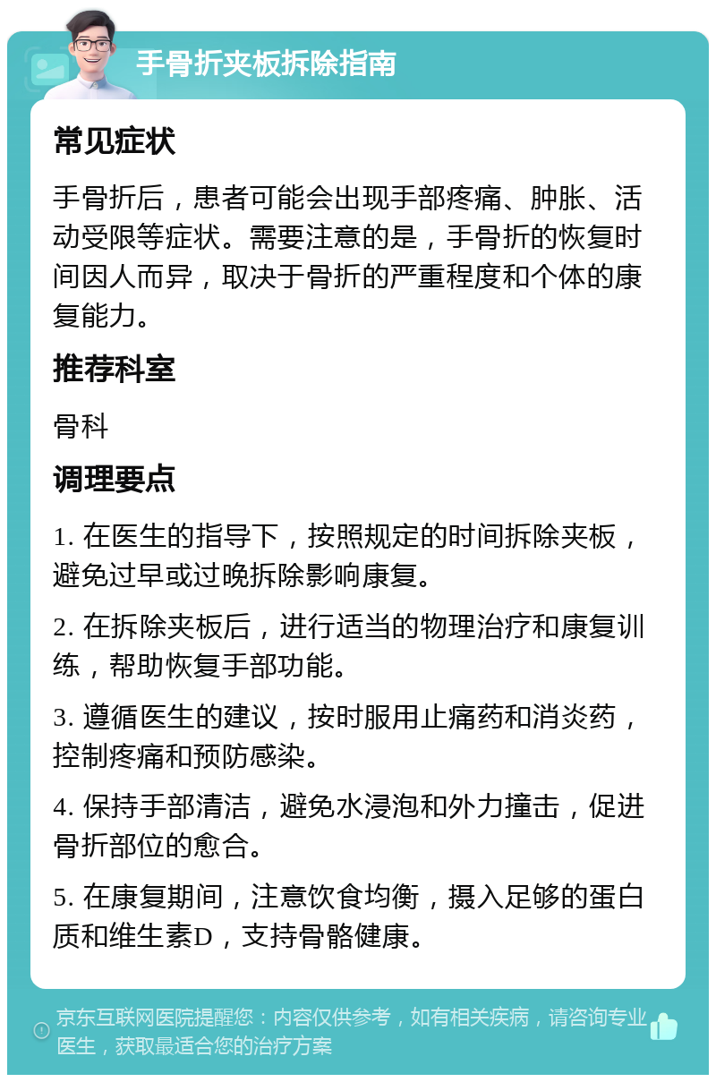 手骨折夹板拆除指南 常见症状 手骨折后，患者可能会出现手部疼痛、肿胀、活动受限等症状。需要注意的是，手骨折的恢复时间因人而异，取决于骨折的严重程度和个体的康复能力。 推荐科室 骨科 调理要点 1. 在医生的指导下，按照规定的时间拆除夹板，避免过早或过晚拆除影响康复。 2. 在拆除夹板后，进行适当的物理治疗和康复训练，帮助恢复手部功能。 3. 遵循医生的建议，按时服用止痛药和消炎药，控制疼痛和预防感染。 4. 保持手部清洁，避免水浸泡和外力撞击，促进骨折部位的愈合。 5. 在康复期间，注意饮食均衡，摄入足够的蛋白质和维生素D，支持骨骼健康。