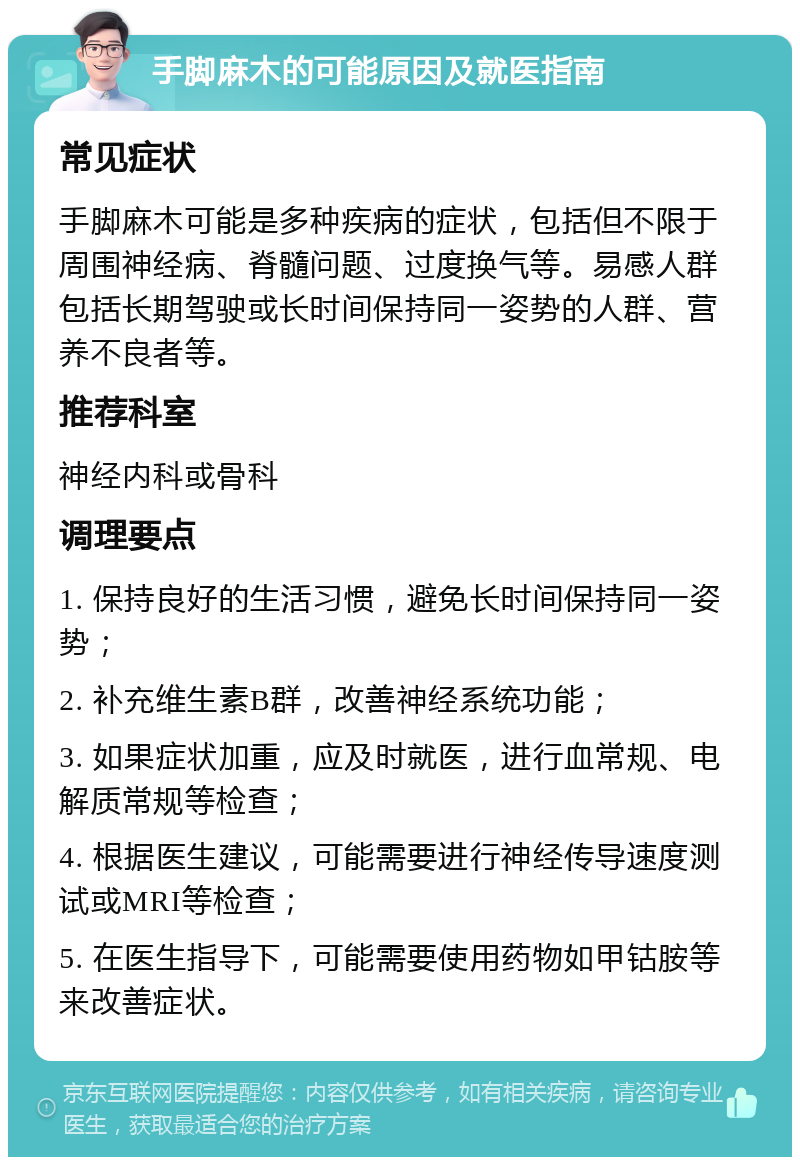 手脚麻木的可能原因及就医指南 常见症状 手脚麻木可能是多种疾病的症状，包括但不限于周围神经病、脊髓问题、过度换气等。易感人群包括长期驾驶或长时间保持同一姿势的人群、营养不良者等。 推荐科室 神经内科或骨科 调理要点 1. 保持良好的生活习惯，避免长时间保持同一姿势； 2. 补充维生素B群，改善神经系统功能； 3. 如果症状加重，应及时就医，进行血常规、电解质常规等检查； 4. 根据医生建议，可能需要进行神经传导速度测试或MRI等检查； 5. 在医生指导下，可能需要使用药物如甲钴胺等来改善症状。