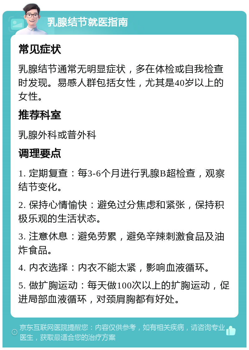 乳腺结节就医指南 常见症状 乳腺结节通常无明显症状，多在体检或自我检查时发现。易感人群包括女性，尤其是40岁以上的女性。 推荐科室 乳腺外科或普外科 调理要点 1. 定期复查：每3-6个月进行乳腺B超检查，观察结节变化。 2. 保持心情愉快：避免过分焦虑和紧张，保持积极乐观的生活状态。 3. 注意休息：避免劳累，避免辛辣刺激食品及油炸食品。 4. 内衣选择：内衣不能太紧，影响血液循环。 5. 做扩胸运动：每天做100次以上的扩胸运动，促进局部血液循环，对颈肩胸都有好处。