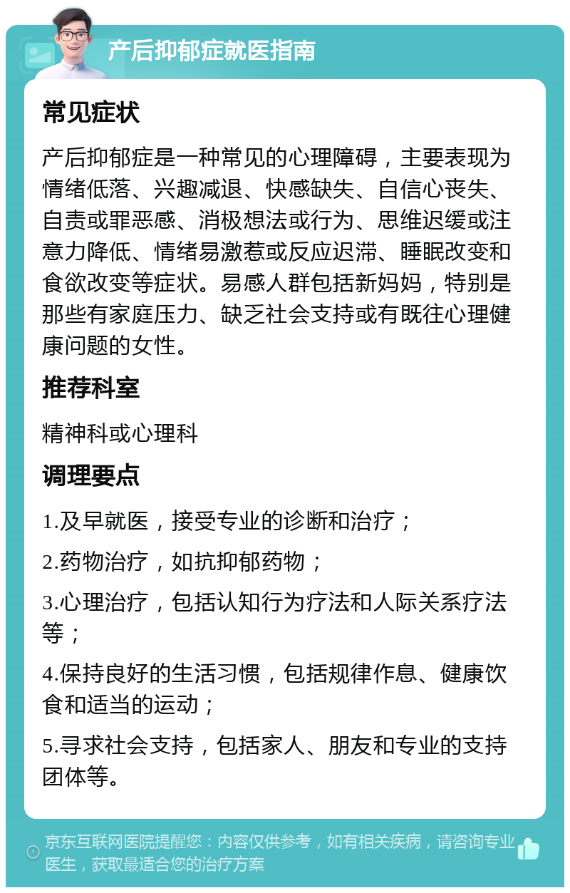 产后抑郁症就医指南 常见症状 产后抑郁症是一种常见的心理障碍，主要表现为情绪低落、兴趣减退、快感缺失、自信心丧失、自责或罪恶感、消极想法或行为、思维迟缓或注意力降低、情绪易激惹或反应迟滞、睡眠改变和食欲改变等症状。易感人群包括新妈妈，特别是那些有家庭压力、缺乏社会支持或有既往心理健康问题的女性。 推荐科室 精神科或心理科 调理要点 1.及早就医，接受专业的诊断和治疗； 2.药物治疗，如抗抑郁药物； 3.心理治疗，包括认知行为疗法和人际关系疗法等； 4.保持良好的生活习惯，包括规律作息、健康饮食和适当的运动； 5.寻求社会支持，包括家人、朋友和专业的支持团体等。