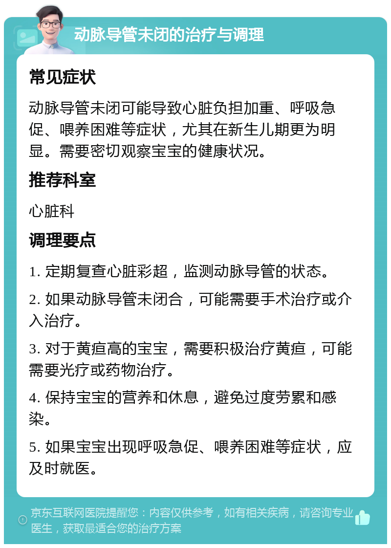 动脉导管未闭的治疗与调理 常见症状 动脉导管未闭可能导致心脏负担加重、呼吸急促、喂养困难等症状，尤其在新生儿期更为明显。需要密切观察宝宝的健康状况。 推荐科室 心脏科 调理要点 1. 定期复查心脏彩超，监测动脉导管的状态。 2. 如果动脉导管未闭合，可能需要手术治疗或介入治疗。 3. 对于黄疸高的宝宝，需要积极治疗黄疸，可能需要光疗或药物治疗。 4. 保持宝宝的营养和休息，避免过度劳累和感染。 5. 如果宝宝出现呼吸急促、喂养困难等症状，应及时就医。