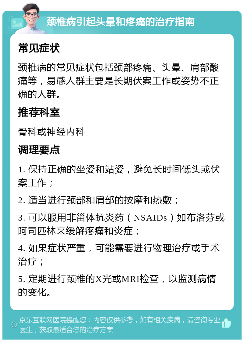 颈椎病引起头晕和疼痛的治疗指南 常见症状 颈椎病的常见症状包括颈部疼痛、头晕、肩部酸痛等，易感人群主要是长期伏案工作或姿势不正确的人群。 推荐科室 骨科或神经内科 调理要点 1. 保持正确的坐姿和站姿，避免长时间低头或伏案工作； 2. 适当进行颈部和肩部的按摩和热敷； 3. 可以服用非甾体抗炎药（NSAIDs）如布洛芬或阿司匹林来缓解疼痛和炎症； 4. 如果症状严重，可能需要进行物理治疗或手术治疗； 5. 定期进行颈椎的X光或MRI检查，以监测病情的变化。