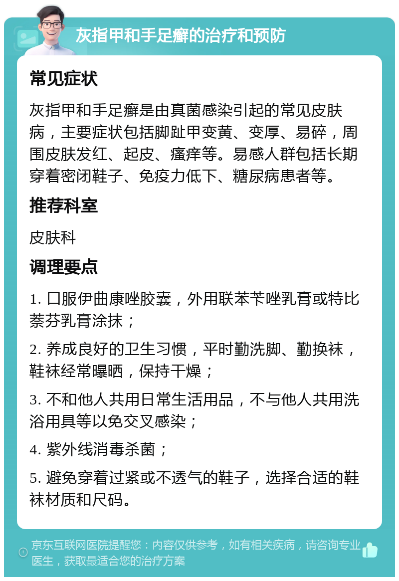 灰指甲和手足癣的治疗和预防 常见症状 灰指甲和手足癣是由真菌感染引起的常见皮肤病，主要症状包括脚趾甲变黄、变厚、易碎，周围皮肤发红、起皮、瘙痒等。易感人群包括长期穿着密闭鞋子、免疫力低下、糖尿病患者等。 推荐科室 皮肤科 调理要点 1. 口服伊曲康唑胶囊，外用联苯苄唑乳膏或特比萘芬乳膏涂抹； 2. 养成良好的卫生习惯，平时勤洗脚、勤换袜，鞋袜经常曝晒，保持干燥； 3. 不和他人共用日常生活用品，不与他人共用洗浴用具等以免交叉感染； 4. 紫外线消毒杀菌； 5. 避免穿着过紧或不透气的鞋子，选择合适的鞋袜材质和尺码。