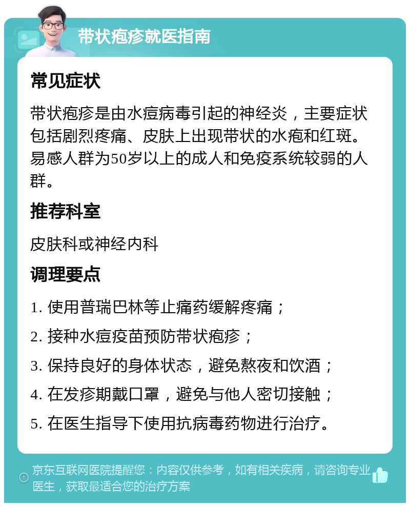 带状疱疹就医指南 常见症状 带状疱疹是由水痘病毒引起的神经炎，主要症状包括剧烈疼痛、皮肤上出现带状的水疱和红斑。易感人群为50岁以上的成人和免疫系统较弱的人群。 推荐科室 皮肤科或神经内科 调理要点 1. 使用普瑞巴林等止痛药缓解疼痛； 2. 接种水痘疫苗预防带状疱疹； 3. 保持良好的身体状态，避免熬夜和饮酒； 4. 在发疹期戴口罩，避免与他人密切接触； 5. 在医生指导下使用抗病毒药物进行治疗。