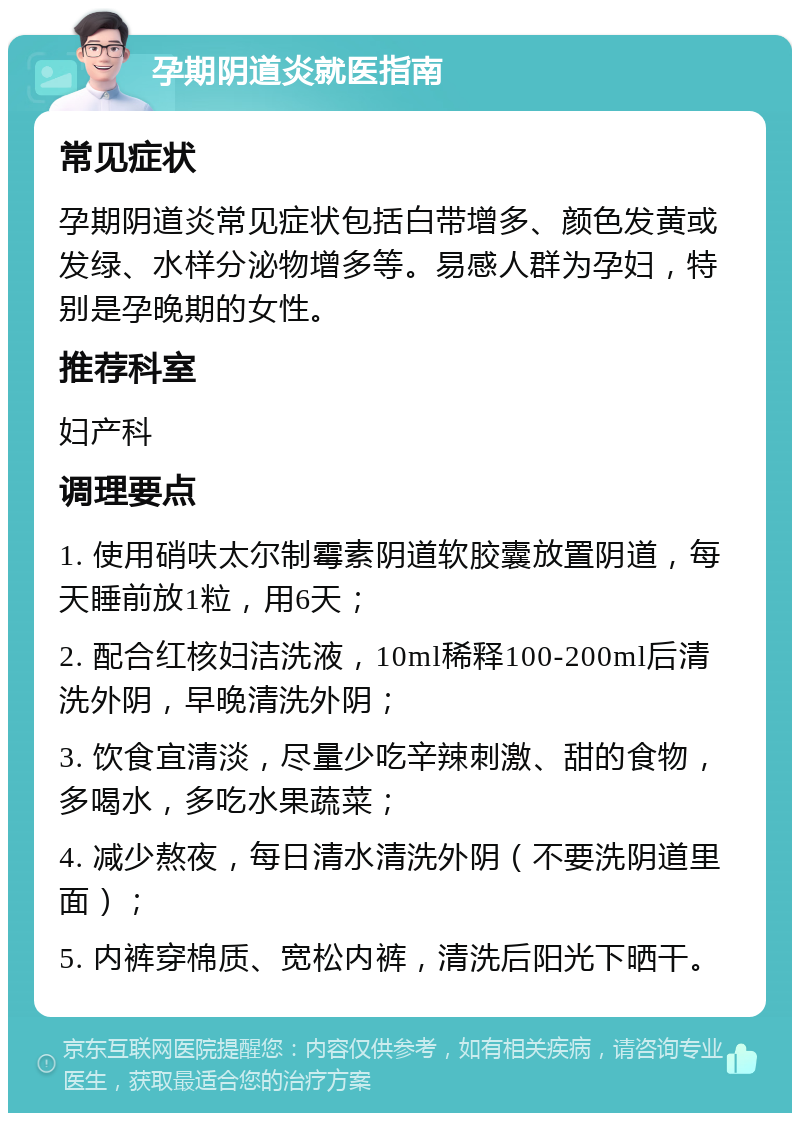 孕期阴道炎就医指南 常见症状 孕期阴道炎常见症状包括白带增多、颜色发黄或发绿、水样分泌物增多等。易感人群为孕妇，特别是孕晚期的女性。 推荐科室 妇产科 调理要点 1. 使用硝呋太尔制霉素阴道软胶囊放置阴道，每天睡前放1粒，用6天； 2. 配合红核妇洁洗液，10ml稀释100-200ml后清洗外阴，早晚清洗外阴； 3. 饮食宜清淡，尽量少吃辛辣刺激、甜的食物，多喝水，多吃水果蔬菜； 4. 减少熬夜，每日清水清洗外阴（不要洗阴道里面）； 5. 内裤穿棉质、宽松内裤，清洗后阳光下晒干。