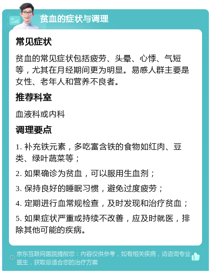 贫血的症状与调理 常见症状 贫血的常见症状包括疲劳、头晕、心悸、气短等，尤其在月经期间更为明显。易感人群主要是女性、老年人和营养不良者。 推荐科室 血液科或内科 调理要点 1. 补充铁元素，多吃富含铁的食物如红肉、豆类、绿叶蔬菜等； 2. 如果确诊为贫血，可以服用生血剂； 3. 保持良好的睡眠习惯，避免过度疲劳； 4. 定期进行血常规检查，及时发现和治疗贫血； 5. 如果症状严重或持续不改善，应及时就医，排除其他可能的疾病。