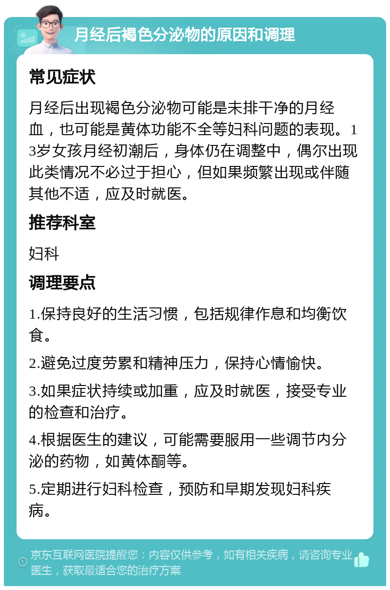 月经后褐色分泌物的原因和调理 常见症状 月经后出现褐色分泌物可能是未排干净的月经血，也可能是黄体功能不全等妇科问题的表现。13岁女孩月经初潮后，身体仍在调整中，偶尔出现此类情况不必过于担心，但如果频繁出现或伴随其他不适，应及时就医。 推荐科室 妇科 调理要点 1.保持良好的生活习惯，包括规律作息和均衡饮食。 2.避免过度劳累和精神压力，保持心情愉快。 3.如果症状持续或加重，应及时就医，接受专业的检查和治疗。 4.根据医生的建议，可能需要服用一些调节内分泌的药物，如黄体酮等。 5.定期进行妇科检查，预防和早期发现妇科疾病。