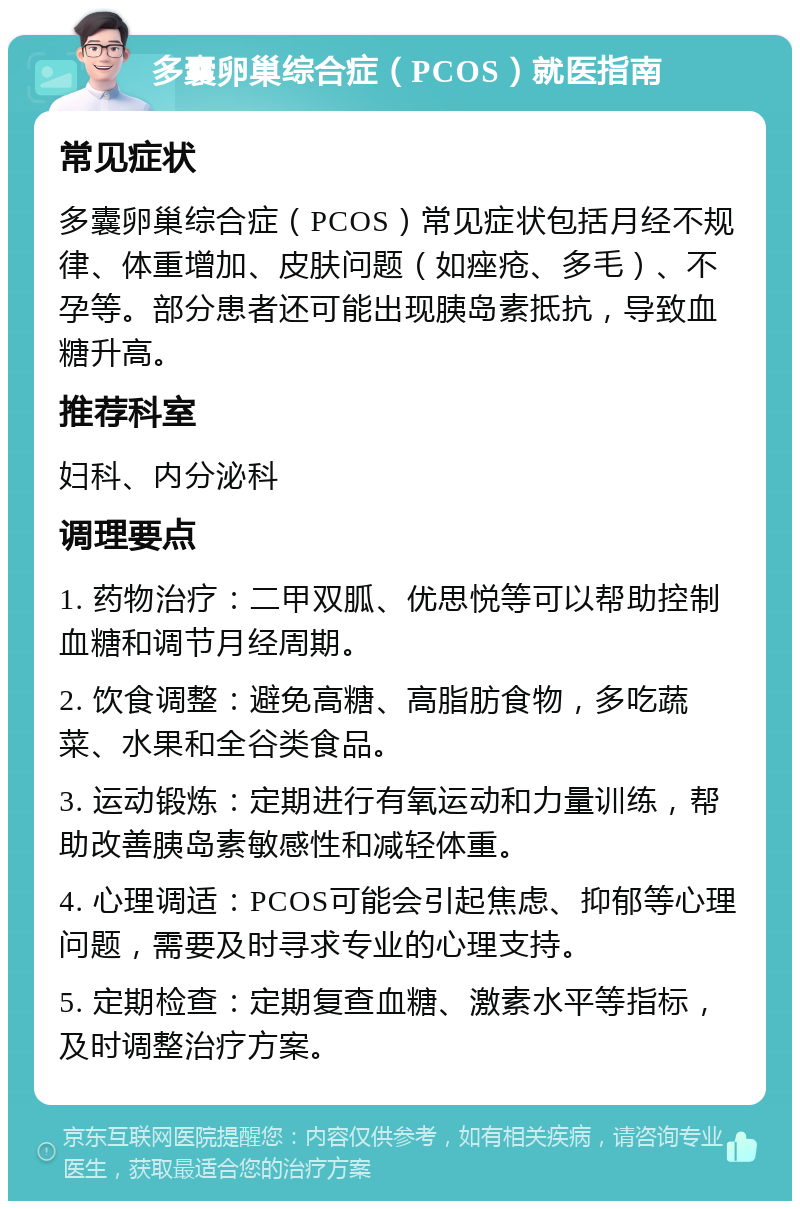 多囊卵巢综合症（PCOS）就医指南 常见症状 多囊卵巢综合症（PCOS）常见症状包括月经不规律、体重增加、皮肤问题（如痤疮、多毛）、不孕等。部分患者还可能出现胰岛素抵抗，导致血糖升高。 推荐科室 妇科、内分泌科 调理要点 1. 药物治疗：二甲双胍、优思悦等可以帮助控制血糖和调节月经周期。 2. 饮食调整：避免高糖、高脂肪食物，多吃蔬菜、水果和全谷类食品。 3. 运动锻炼：定期进行有氧运动和力量训练，帮助改善胰岛素敏感性和减轻体重。 4. 心理调适：PCOS可能会引起焦虑、抑郁等心理问题，需要及时寻求专业的心理支持。 5. 定期检查：定期复查血糖、激素水平等指标，及时调整治疗方案。