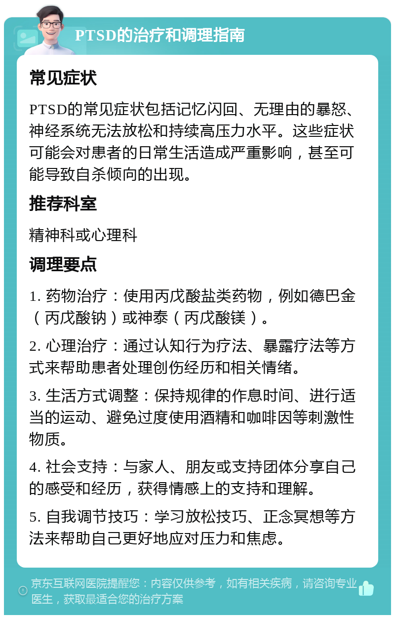 PTSD的治疗和调理指南 常见症状 PTSD的常见症状包括记忆闪回、无理由的暴怒、神经系统无法放松和持续高压力水平。这些症状可能会对患者的日常生活造成严重影响，甚至可能导致自杀倾向的出现。 推荐科室 精神科或心理科 调理要点 1. 药物治疗：使用丙戊酸盐类药物，例如德巴金（丙戊酸钠）或神泰（丙戊酸镁）。 2. 心理治疗：通过认知行为疗法、暴露疗法等方式来帮助患者处理创伤经历和相关情绪。 3. 生活方式调整：保持规律的作息时间、进行适当的运动、避免过度使用酒精和咖啡因等刺激性物质。 4. 社会支持：与家人、朋友或支持团体分享自己的感受和经历，获得情感上的支持和理解。 5. 自我调节技巧：学习放松技巧、正念冥想等方法来帮助自己更好地应对压力和焦虑。