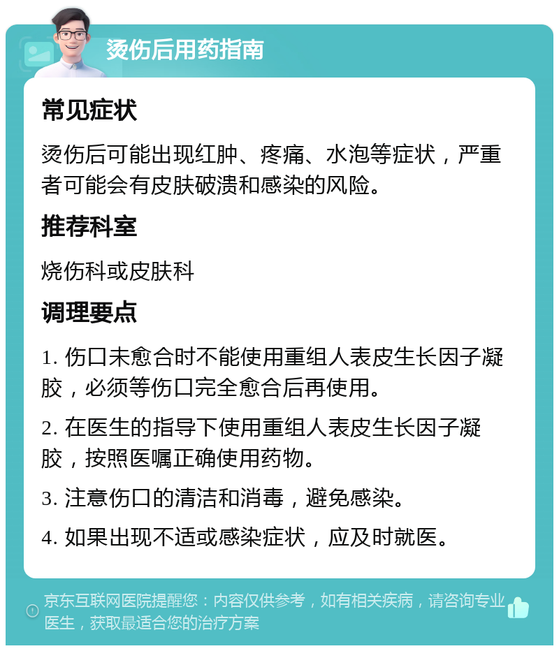 烫伤后用药指南 常见症状 烫伤后可能出现红肿、疼痛、水泡等症状，严重者可能会有皮肤破溃和感染的风险。 推荐科室 烧伤科或皮肤科 调理要点 1. 伤口未愈合时不能使用重组人表皮生长因子凝胶，必须等伤口完全愈合后再使用。 2. 在医生的指导下使用重组人表皮生长因子凝胶，按照医嘱正确使用药物。 3. 注意伤口的清洁和消毒，避免感染。 4. 如果出现不适或感染症状，应及时就医。