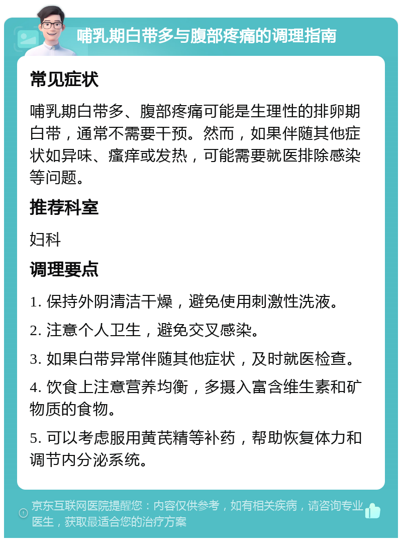 哺乳期白带多与腹部疼痛的调理指南 常见症状 哺乳期白带多、腹部疼痛可能是生理性的排卵期白带，通常不需要干预。然而，如果伴随其他症状如异味、瘙痒或发热，可能需要就医排除感染等问题。 推荐科室 妇科 调理要点 1. 保持外阴清洁干燥，避免使用刺激性洗液。 2. 注意个人卫生，避免交叉感染。 3. 如果白带异常伴随其他症状，及时就医检查。 4. 饮食上注意营养均衡，多摄入富含维生素和矿物质的食物。 5. 可以考虑服用黄芪精等补药，帮助恢复体力和调节内分泌系统。