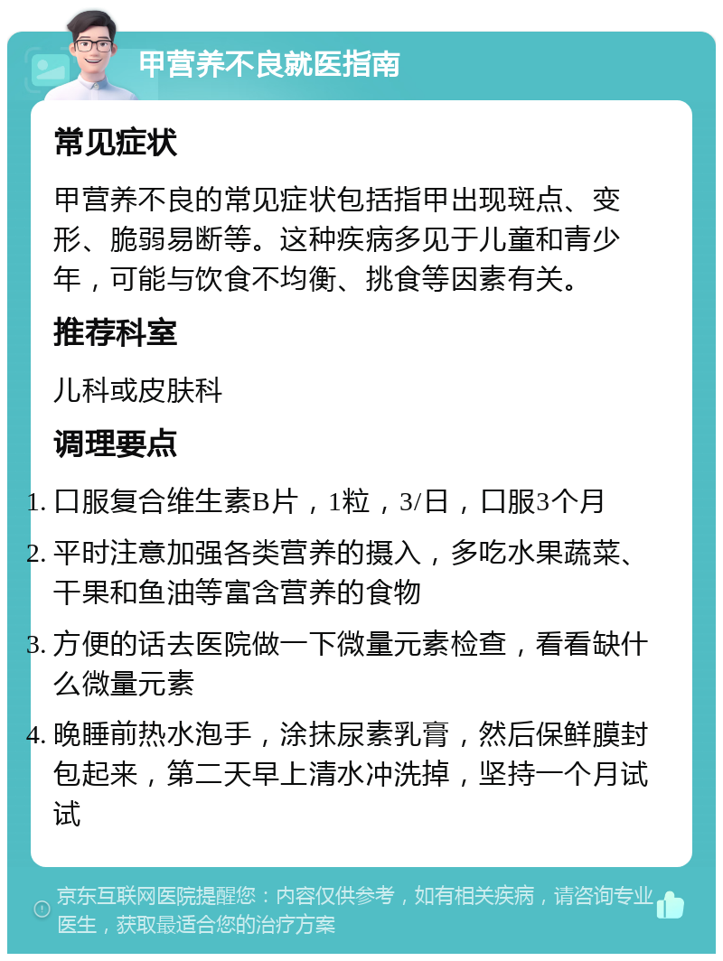 甲营养不良就医指南 常见症状 甲营养不良的常见症状包括指甲出现斑点、变形、脆弱易断等。这种疾病多见于儿童和青少年，可能与饮食不均衡、挑食等因素有关。 推荐科室 儿科或皮肤科 调理要点 口服复合维生素B片，1粒，3/日，口服3个月 平时注意加强各类营养的摄入，多吃水果蔬菜、干果和鱼油等富含营养的食物 方便的话去医院做一下微量元素检查，看看缺什么微量元素 晚睡前热水泡手，涂抹尿素乳膏，然后保鲜膜封包起来，第二天早上清水冲洗掉，坚持一个月试试