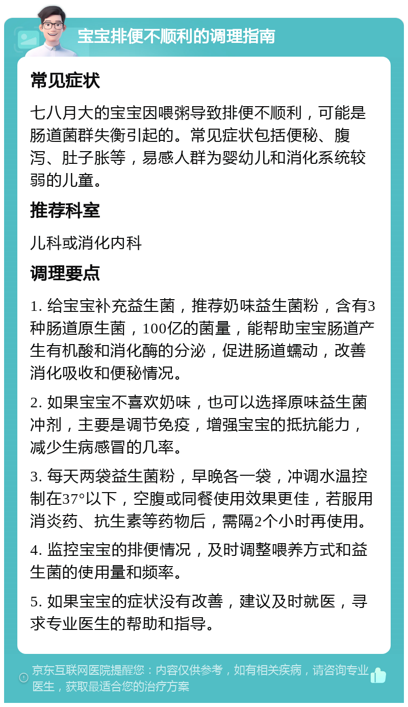 宝宝排便不顺利的调理指南 常见症状 七八月大的宝宝因喂粥导致排便不顺利，可能是肠道菌群失衡引起的。常见症状包括便秘、腹泻、肚子胀等，易感人群为婴幼儿和消化系统较弱的儿童。 推荐科室 儿科或消化内科 调理要点 1. 给宝宝补充益生菌，推荐奶味益生菌粉，含有3种肠道原生菌，100亿的菌量，能帮助宝宝肠道产生有机酸和消化酶的分泌，促进肠道蠕动，改善消化吸收和便秘情况。 2. 如果宝宝不喜欢奶味，也可以选择原味益生菌冲剂，主要是调节免疫，增强宝宝的抵抗能力，减少生病感冒的几率。 3. 每天两袋益生菌粉，早晚各一袋，冲调水温控制在37°以下，空腹或同餐使用效果更佳，若服用消炎药、抗生素等药物后，需隔2个小时再使用。 4. 监控宝宝的排便情况，及时调整喂养方式和益生菌的使用量和频率。 5. 如果宝宝的症状没有改善，建议及时就医，寻求专业医生的帮助和指导。