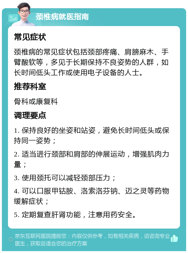 颈椎病就医指南 常见症状 颈椎病的常见症状包括颈部疼痛、肩膀麻木、手臂酸软等，多见于长期保持不良姿势的人群，如长时间低头工作或使用电子设备的人士。 推荐科室 骨科或康复科 调理要点 1. 保持良好的坐姿和站姿，避免长时间低头或保持同一姿势； 2. 适当进行颈部和肩部的伸展运动，增强肌肉力量； 3. 使用颈托可以减轻颈部压力； 4. 可以口服甲钴胺、洛索洛芬钠、迈之灵等药物缓解症状； 5. 定期复查肝肾功能，注意用药安全。