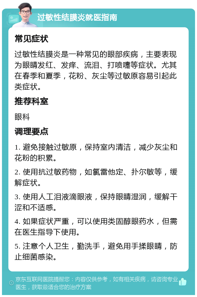 过敏性结膜炎就医指南 常见症状 过敏性结膜炎是一种常见的眼部疾病，主要表现为眼睛发红、发痒、流泪、打喷嚏等症状。尤其在春季和夏季，花粉、灰尘等过敏原容易引起此类症状。 推荐科室 眼科 调理要点 1. 避免接触过敏原，保持室内清洁，减少灰尘和花粉的积累。 2. 使用抗过敏药物，如氯雷他定、扑尔敏等，缓解症状。 3. 使用人工泪液滴眼液，保持眼睛湿润，缓解干涩和不适感。 4. 如果症状严重，可以使用类固醇眼药水，但需在医生指导下使用。 5. 注意个人卫生，勤洗手，避免用手揉眼睛，防止细菌感染。