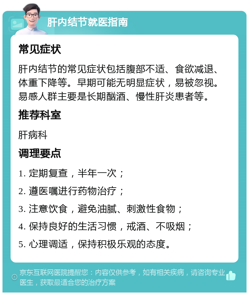 肝内结节就医指南 常见症状 肝内结节的常见症状包括腹部不适、食欲减退、体重下降等。早期可能无明显症状，易被忽视。易感人群主要是长期酗酒、慢性肝炎患者等。 推荐科室 肝病科 调理要点 1. 定期复查，半年一次； 2. 遵医嘱进行药物治疗； 3. 注意饮食，避免油腻、刺激性食物； 4. 保持良好的生活习惯，戒酒、不吸烟； 5. 心理调适，保持积极乐观的态度。