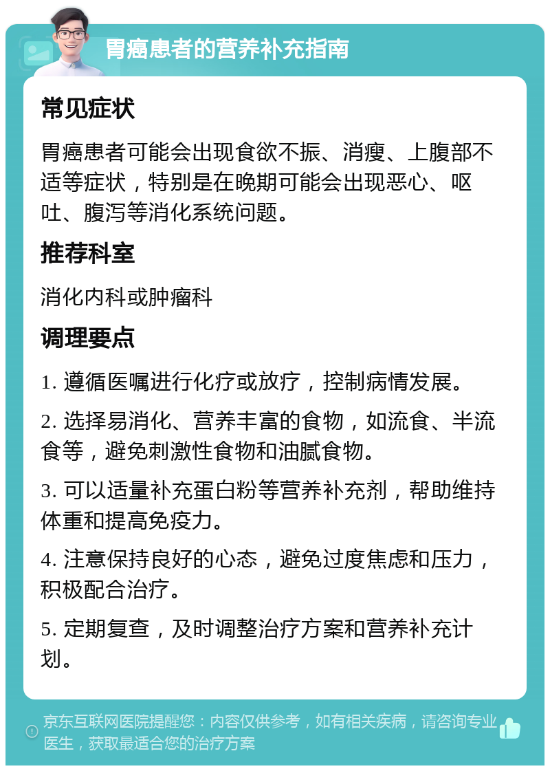 胃癌患者的营养补充指南 常见症状 胃癌患者可能会出现食欲不振、消瘦、上腹部不适等症状，特别是在晚期可能会出现恶心、呕吐、腹泻等消化系统问题。 推荐科室 消化内科或肿瘤科 调理要点 1. 遵循医嘱进行化疗或放疗，控制病情发展。 2. 选择易消化、营养丰富的食物，如流食、半流食等，避免刺激性食物和油腻食物。 3. 可以适量补充蛋白粉等营养补充剂，帮助维持体重和提高免疫力。 4. 注意保持良好的心态，避免过度焦虑和压力，积极配合治疗。 5. 定期复查，及时调整治疗方案和营养补充计划。