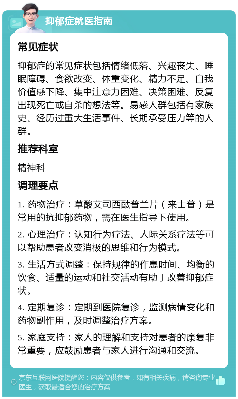 抑郁症就医指南 常见症状 抑郁症的常见症状包括情绪低落、兴趣丧失、睡眠障碍、食欲改变、体重变化、精力不足、自我价值感下降、集中注意力困难、决策困难、反复出现死亡或自杀的想法等。易感人群包括有家族史、经历过重大生活事件、长期承受压力等的人群。 推荐科室 精神科 调理要点 1. 药物治疗：草酸艾司西酞普兰片（来士普）是常用的抗抑郁药物，需在医生指导下使用。 2. 心理治疗：认知行为疗法、人际关系疗法等可以帮助患者改变消极的思维和行为模式。 3. 生活方式调整：保持规律的作息时间、均衡的饮食、适量的运动和社交活动有助于改善抑郁症状。 4. 定期复诊：定期到医院复诊，监测病情变化和药物副作用，及时调整治疗方案。 5. 家庭支持：家人的理解和支持对患者的康复非常重要，应鼓励患者与家人进行沟通和交流。