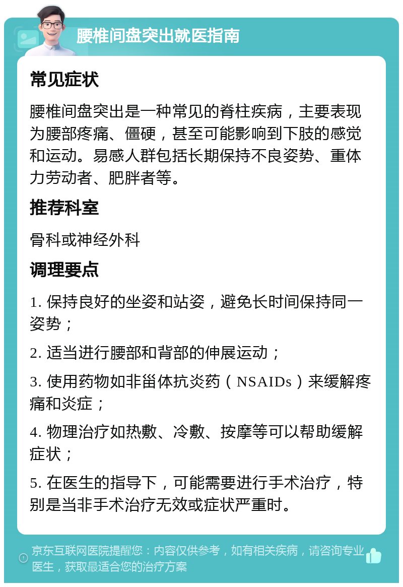 腰椎间盘突出就医指南 常见症状 腰椎间盘突出是一种常见的脊柱疾病，主要表现为腰部疼痛、僵硬，甚至可能影响到下肢的感觉和运动。易感人群包括长期保持不良姿势、重体力劳动者、肥胖者等。 推荐科室 骨科或神经外科 调理要点 1. 保持良好的坐姿和站姿，避免长时间保持同一姿势； 2. 适当进行腰部和背部的伸展运动； 3. 使用药物如非甾体抗炎药（NSAIDs）来缓解疼痛和炎症； 4. 物理治疗如热敷、冷敷、按摩等可以帮助缓解症状； 5. 在医生的指导下，可能需要进行手术治疗，特别是当非手术治疗无效或症状严重时。