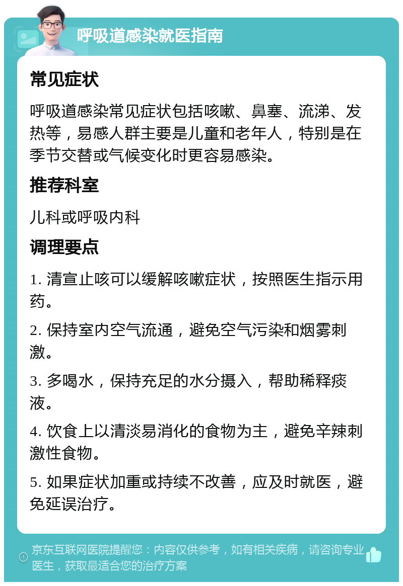 呼吸道感染就医指南 常见症状 呼吸道感染常见症状包括咳嗽、鼻塞、流涕、发热等，易感人群主要是儿童和老年人，特别是在季节交替或气候变化时更容易感染。 推荐科室 儿科或呼吸内科 调理要点 1. 清宣止咳可以缓解咳嗽症状，按照医生指示用药。 2. 保持室内空气流通，避免空气污染和烟雾刺激。 3. 多喝水，保持充足的水分摄入，帮助稀释痰液。 4. 饮食上以清淡易消化的食物为主，避免辛辣刺激性食物。 5. 如果症状加重或持续不改善，应及时就医，避免延误治疗。