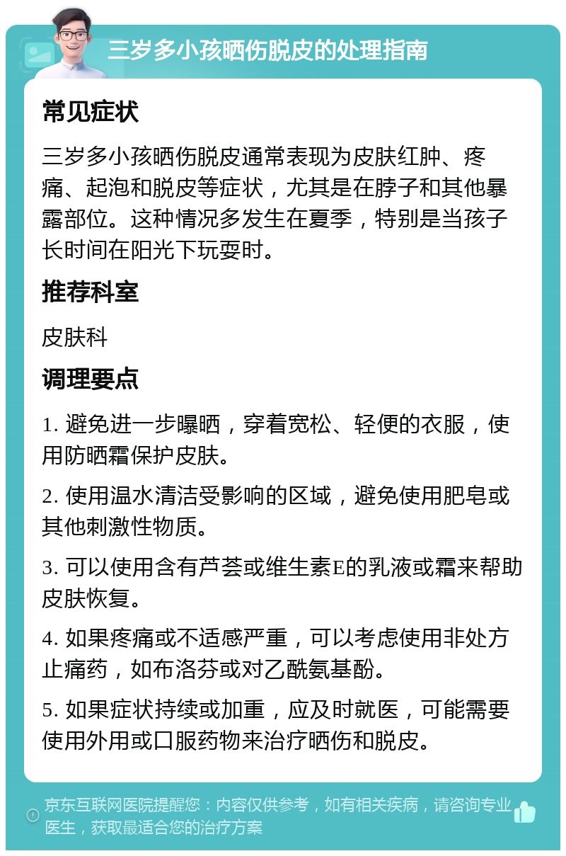 三岁多小孩晒伤脱皮的处理指南 常见症状 三岁多小孩晒伤脱皮通常表现为皮肤红肿、疼痛、起泡和脱皮等症状，尤其是在脖子和其他暴露部位。这种情况多发生在夏季，特别是当孩子长时间在阳光下玩耍时。 推荐科室 皮肤科 调理要点 1. 避免进一步曝晒，穿着宽松、轻便的衣服，使用防晒霜保护皮肤。 2. 使用温水清洁受影响的区域，避免使用肥皂或其他刺激性物质。 3. 可以使用含有芦荟或维生素E的乳液或霜来帮助皮肤恢复。 4. 如果疼痛或不适感严重，可以考虑使用非处方止痛药，如布洛芬或对乙酰氨基酚。 5. 如果症状持续或加重，应及时就医，可能需要使用外用或口服药物来治疗晒伤和脱皮。