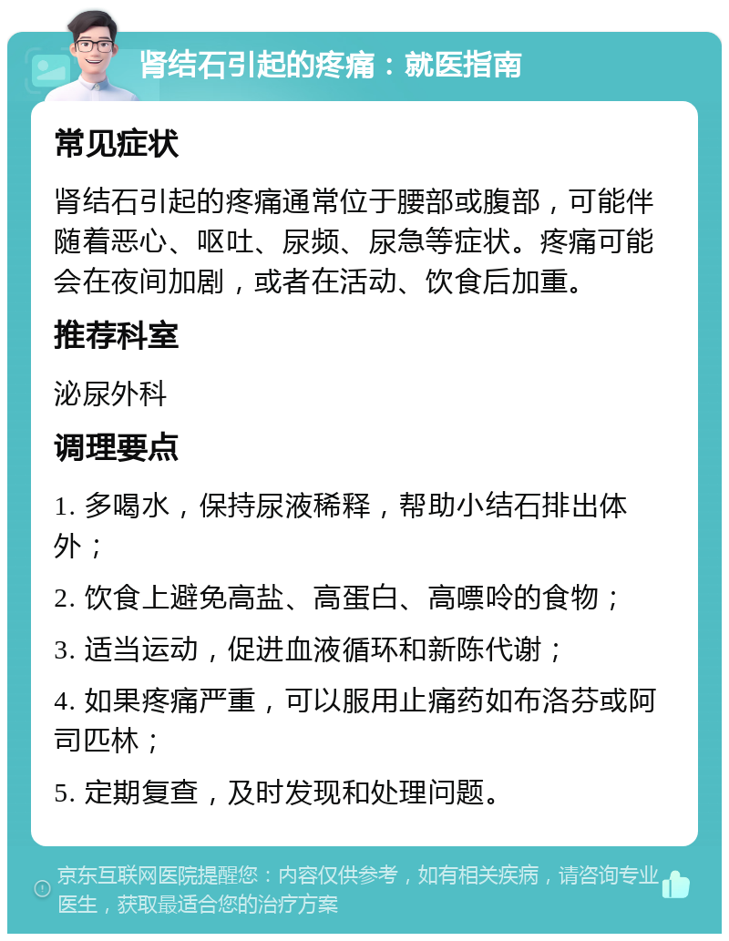 肾结石引起的疼痛：就医指南 常见症状 肾结石引起的疼痛通常位于腰部或腹部，可能伴随着恶心、呕吐、尿频、尿急等症状。疼痛可能会在夜间加剧，或者在活动、饮食后加重。 推荐科室 泌尿外科 调理要点 1. 多喝水，保持尿液稀释，帮助小结石排出体外； 2. 饮食上避免高盐、高蛋白、高嘌呤的食物； 3. 适当运动，促进血液循环和新陈代谢； 4. 如果疼痛严重，可以服用止痛药如布洛芬或阿司匹林； 5. 定期复查，及时发现和处理问题。